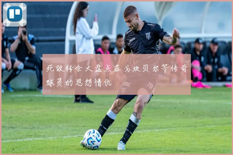 死敌转会大盘点菲戈坎贝尔等传奇球员的恩怨情仇
