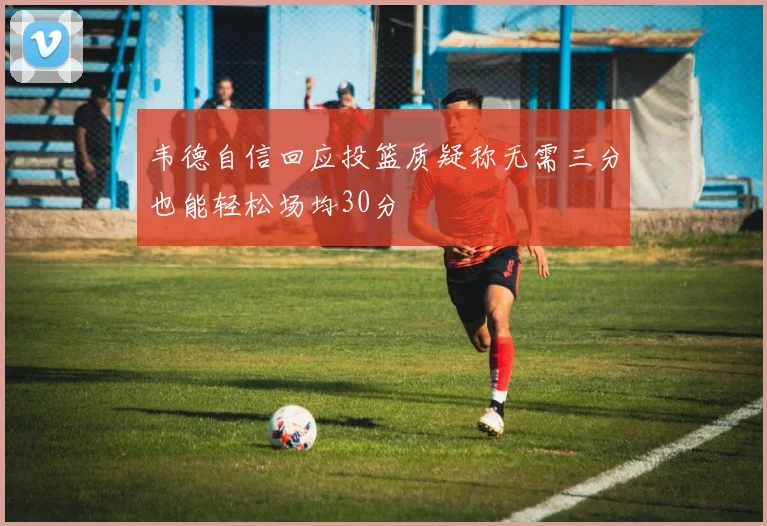 韦德自信回应投篮质疑称无需三分也能轻松场均30分