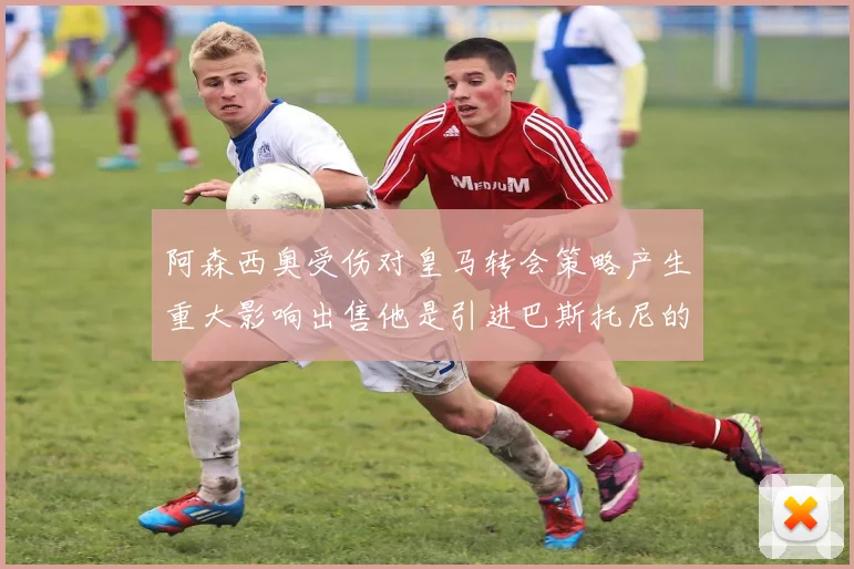 阿森西奥受伤对皇马转会策略产生重大影响出售他是引进巴斯托尼的前提条件