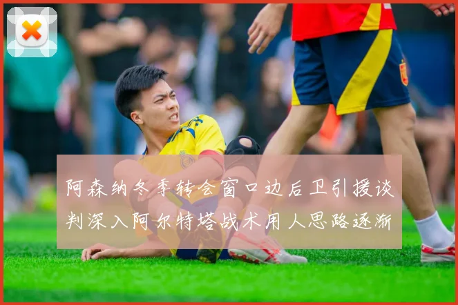 阿森纳冬季转会窗口边后卫引援谈判深入阿尔特塔战术用人思路逐渐浮出水面