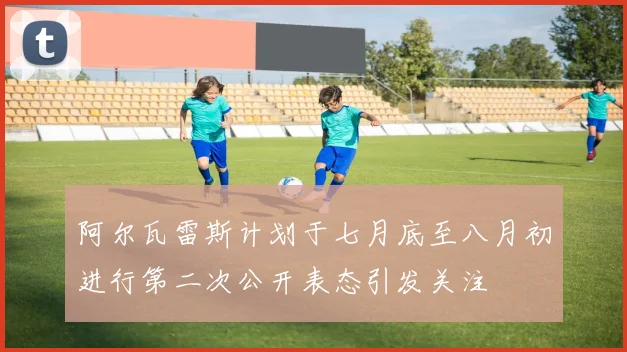 阿尔瓦雷斯计划于七月底至八月初进行第二次公开表态引发关注