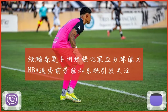 杨瀚森夏季训练强化策应分球能力NBA选秀前景愈加乐观引发关注