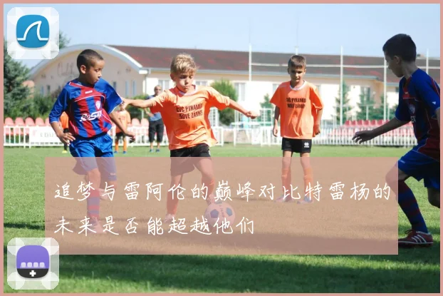 追梦与雷阿伦的巅峰对比特雷杨的未来是否能超越他们