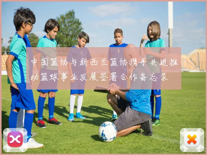 中国篮协与新西兰篮协携手共进推动篮球事业发展签署合作备忘录